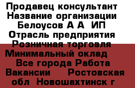 Продавец-консультант › Название организации ­ Белоусов А.А, ИП › Отрасль предприятия ­ Розничная торговля › Минимальный оклад ­ 1 - Все города Работа » Вакансии   . Ростовская обл.,Новошахтинск г.